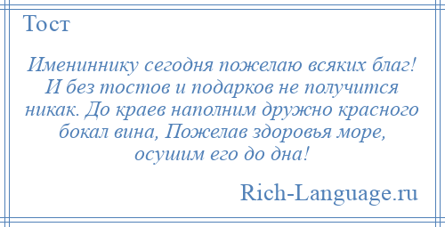 
    Имениннику сегодня пожелаю всяких благ! И без тостов и подарков не получится никак. До краев наполним дружно красного бокал вина, Пожелав здоровья море, осушим его до дна!
