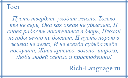 
    Пусть твердят: уходит жизнь. Только ты не верь, Она как океан не убывает, И снова радость постучится в дверь, Плохой погоды вечно не бывает. И пусть порою в жизни не легко, И не всегда судьба тебе послушна, Живи красиво, вольно, широко, Люби людей светло и простодушно!