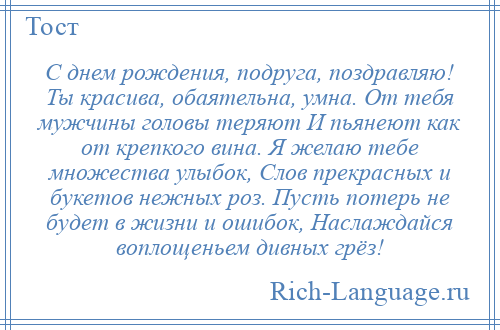 
    С днем рождения, подруга, поздравляю! Ты красива, обаятельна, умна. От тебя мужчины головы теряют И пьянеют как от крепкого вина. Я желаю тебе множества улыбок, Слов прекрасных и букетов нежных роз. Пусть потерь не будет в жизни и ошибок, Наслаждайся воплощеньем дивных грёз!