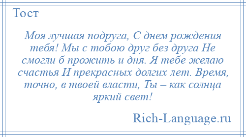 
    Моя лучшая подруга, С днем рождения тебя! Мы с тобою друг без друга Не смогли б прожить и дня. Я тебе желаю счастья И прекрасных долгих лет. Время, точно, в твоей власти, Ты – как солнца яркий свет!