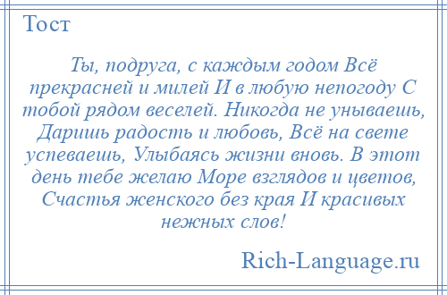 
    Ты, подруга, с каждым годом Всё прекрасней и милей И в любую непогоду С тобой рядом веселей. Никогда не унываешь, Даришь радость и любовь, Всё на свете успеваешь, Улыбаясь жизни вновь. В этот день тебе желаю Море взглядов и цветов, Счастья женского без края И красивых нежных слов!