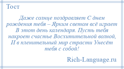 
    Даже солнце поздравляет С днем рождения тебя – Ярким светом всё играет В этот день календаря. Пусть тебя накроет счастье Восхитительной волной, И в пленительный мир страсти Унесёт тебя с собой!