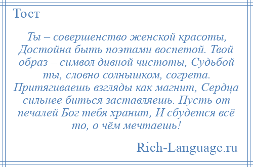 
    Ты – совершенство женской красоты, Достойна быть поэтами воспетой. Твой образ – символ дивной чистоты, Судьбой ты, словно солнышком, согрета. Притягиваешь взгляды как магнит, Сердца сильнее биться заставляешь. Пусть от печалей Бог тебя хранит, И сбудется всё то, о чём мечтаешь!
