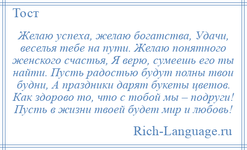 
    Желаю успеха, желаю богатства, Удачи, веселья тебе на пути. Желаю понятного женского счастья, Я верю, сумеешь его ты найти. Пусть радостью будут полны твои будни, А праздники дарят букеты цветов. Как здорово то, что с тобой мы – подруги! Пусть в жизни твоей будет мир и любовь!