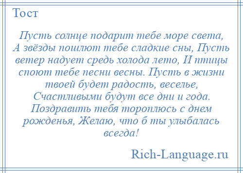 
    Пусть солнце подарит тебе море света, А звёзды пошлют тебе сладкие сны, Пусть ветер надует средь холода лето, И птицы споют тебе песни весны. Пусть в жизни твоей будет радость, веселье, Счастливыми будут все дни и года. Поздравить тебя тороплюсь с днем рожденья, Желаю, что б ты улыбалась всегда!