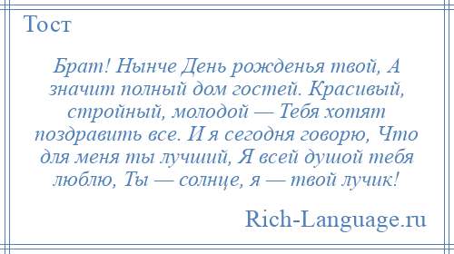 
    Брат! Нынче День рожденья твой, А значит полный дом гостей. Красивый, стройный, молодой — Тебя хотят поздравить все. И я сегодня говорю, Что для меня ты лучший, Я всей душой тебя люблю, Ты — солнце, я — твой лучик!