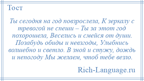 
    Ты сегодня на год повзрослела, К зеркалу с тревогой не спеши – Ты за этот год похорошела, Веселись и смейся от души. Позабудь обиды и невзгоды, Улыбнись волшебно и светло. В зной и стужу, дождь и непогоду Мы желаем, чтоб тебе везло.