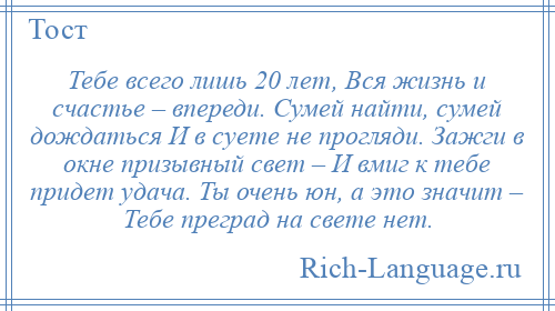 
    Тебе всего лишь 20 лет, Вся жизнь и счастье – впереди. Сумей найти, сумей дождаться И в суете не прогляди. Зажги в окне призывный свет – И вмиг к тебе придет удача. Ты очень юн, а это значит – Тебе преград на свете нет.