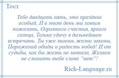 
    Тебе двадцать пять, это праздник особый, И в этот день мы хотим пожелать, Огромного счастья, яркого солнца, Только удачу в дальнейшем встречать. Ты уже знаешь жизни законы, Поражений обиды и радость побед! И от судьбы, как бы жизнь не мотала, Желаем не слышать тебе слова “нет”!