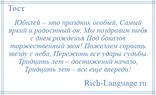 
    Юбилей – это праздник особый, Самый яркий и радостный он, Мы поздравим тебя с днем рожденья Под бокалов торжественный звон! Пожелаем сорвать звезду с неба, Пережить все удары судьбы. Тридцать лет – достижений начало, Тридцать лет – все еще впереди!