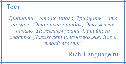 
    Тридцать – это не много, Тридцать – это не мало, Это опыт ошибок, Это жизни начало. Пожелаем удачи, Семейного счастья, Долгих лет и, конечно же, Все в твоей власти!