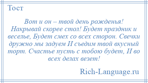 
    Вот и он – твой день рожденья! Накрывай скорее стол! Будет праздник и веселье, Будет смех со всех сторон. Свечки дружно мы задуем И съедим твой вкусный торт. Счастье пусть с тобою будет, И во всех делах везет!