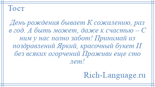 
    День рождения бывает К сожалению, раз в год. А быть может, даже к счастью – С ним у нас полно забот! Принимай из поздравлений Яркий, красочный букет И без всяких огорчений Проживи еще сто лет!