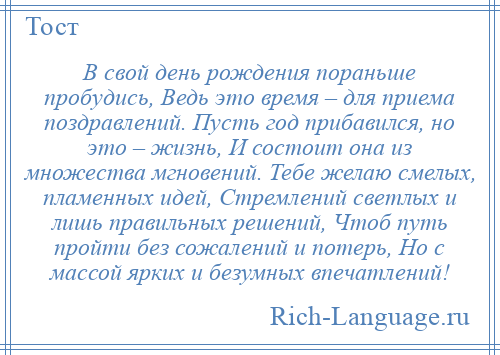 
    В свой день рождения пораньше пробудись, Ведь это время – для приема поздравлений. Пусть год прибавился, но это – жизнь, И состоит она из множества мгновений. Тебе желаю смелых, пламенных идей, Стремлений светлых и лишь правильных решений, Чтоб путь пройти без сожалений и потерь, Но с массой ярких и безумных впечатлений!