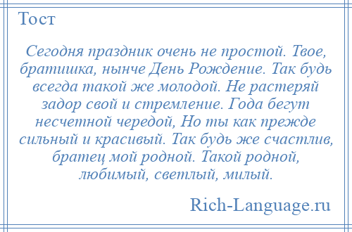 
    Сегодня праздник очень не простой. Твое, братишка, нынче День Рождение. Так будь всегда такой же молодой. Не растеряй задор свой и стремление. Года бегут несчетной чередой, Но ты как прежде сильный и красивый. Так будь же счастлив, братец мой родной. Такой родной, любимый, светлый, милый.