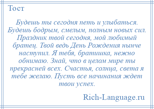 
    Будешь ты сегодня петь и улыбаться. Будешь бодрым, смелым, полным новых сил. Праздник твой сегодня, мой любимый братец. Твой ведь День Рождения нынче наступил. Я тебя, братишка, нежно обнимаю. Знай, что в целом мире ты прекрасней всех. Счастья, солнца, света я тебе желаю. Пусть все начинания ждет твои успех.