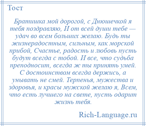 
    Братишка мой дорогой, с Днюшечкой я тебя поздравляю, И от всей души тебе — удач во всем больших желаю. Будь ты жизнерадостным, сильным, как морской прибой, Счастье, радость и любовь пусть будут всегда с тобой. И все, что судьба преподносит, всегда ж ты принять умей. С достоинством всегда держись, а унывать не смей. Терпенья, мужества и здоровья, и красы мужской желаю я, Всем, что есть лучшего на свете, пусть одарит жизнь тебя.