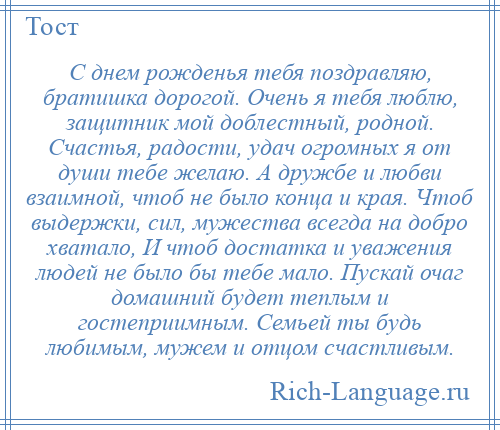 
    С днем рожденья тебя поздравляю, братишка дорогой. Очень я тебя люблю, защитник мой доблестный, родной. Счастья, радости, удач огромных я от души тебе желаю. А дружбе и любви взаимной, чтоб не было конца и края. Чтоб выдержки, сил, мужества всегда на добро хватало, И чтоб достатка и уважения людей не было бы тебе мало. Пускай очаг домашний будет теплым и гостеприимным. Семьей ты будь любимым, мужем и отцом счастливым.