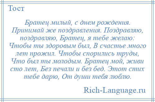 
    Братец милый, с днем рождения. Принимай же поздравления. Поздравляю, поздравляю, Братец, я тебе желаю: Чтобы ты здоровым был, В счастье много лет прожил. Чтобы спорились труды, Что был ты молодым. Братец мой, живи сто лет, Без печали и без бед. Этот стих тебе дарю, От души тебя люблю.