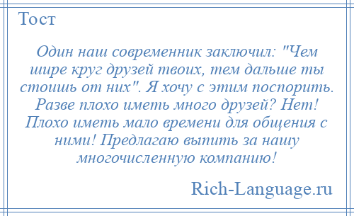 
    Один наш современник заключил: Чем шире круг друзей твоих, тем дальше ты стоишь от них . Я хочу с этим поспорить. Разве плохо иметь много друзей? Нет! Плохо иметь мало времени для общения с ними! Предлагаю выпить за нашу многочисленную компанию!