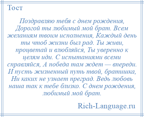 
    Поздравляю тебя с днем рождения, Дорогой ты любимый мой брат. Всем желаниям твоим исполнения, Каждый день ты чтоб жизни был рад. Ты живи, процветай и влюбляйся, Ты уверенно к целям иди. С испытаниями всеми справляйся, А победа там ждет — впереди. И пусть жизненный путь твой, братишка, Ни каких не узнает преград. Ведь любовь наша так к тебе близко. С днем рождения, любимый мой брат.