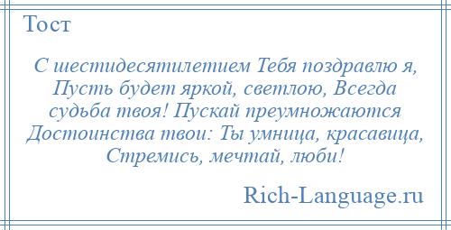 
    С шестидесятилетием Тебя поздравлю я, Пусть будет яркой, светлою, Всегда судьба твоя! Пускай преумножаются Достоинства твои: Ты умница, красавица, Стремись, мечтай, люби!