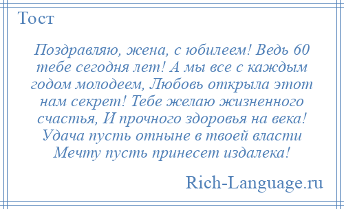 
    Поздравляю, жена, с юбилеем! Ведь 60 тебе сегодня лет! А мы все с каждым годом молодеем, Любовь открыла этот нам секрет! Тебе желаю жизненного счастья, И прочного здоровья на века! Удача пусть отныне в твоей власти Мечту пусть принесет издалека!