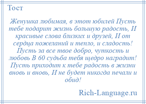 
    Женушка любимая, в этот юбилей Пусть тебе подарит жизнь большую радость, И красивые слова близких и друзей, И от сердца пожеланий и тепло, и сладость! Пусть за все твое добро, чуткость и любовь В 60 судьба тебя щедро наградит! Пусть приходит к тебе радость в жизни вновь и вновь, И не будет никогда печали и обид!