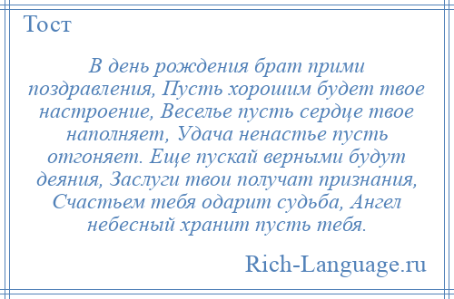 
    В день рождения брат прими поздравления, Пусть хорошим будет твое настроение, Веселье пусть сердце твое наполняет, Удача ненастье пусть отгоняет. Еще пускай верными будут деяния, Заслуги твои получат признания, Счастьем тебя одарит судьба, Ангел небесный хранит пусть тебя.