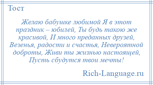 
    Желаю бабушке любимой Я в этот праздник – юбилей, Ты будь такою же красивой, И много преданных друзей, Везенья, радости и счастья, Невероятной доброты, Живи ты жизнью настоящей, Пусть сбудутся твои мечты!