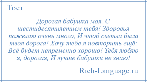 
    Дорогая бабушка моя, С шестидесятилетием тебя! Здоровья пожелаю очень много, И чтоб светла была твоя дорога! Хочу тебе я повторить ещё: Всё будет непременно хорошо! Тебя люблю я, дорогая, И лучше бабушки не знаю!