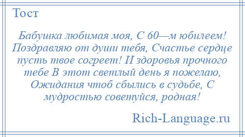 
    Бабушка любимая моя, С 60—м юбилеем! Поздравляю от души тебя, Счастье сердце пусть твое согреет! И здоровья прочного тебе В этот светлый день я пожелаю, Ожидания чтоб сбылись в судьбе, С мудростью советуйся, родная!