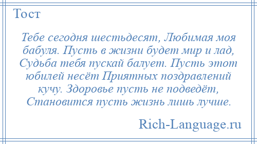 
    Тебе сегодня шестьдесят, Любимая моя бабуля. Пусть в жизни будет мир и лад, Судьба тебя пускай балует. Пусть этот юбилей несёт Приятных поздравлений кучу. Здоровье пусть не подведёт, Становится пусть жизнь лишь лучше.