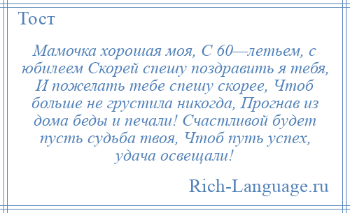 
    Мамочка хорошая моя, С 60—летьем, с юбилеем Скорей спешу поздравить я тебя, И пожелать тебе спешу скорее, Чтоб больше не грустила никогда, Прогнав из дома беды и печали! Счастливой будет пусть судьба твоя, Чтоб путь успех, удача освещали!