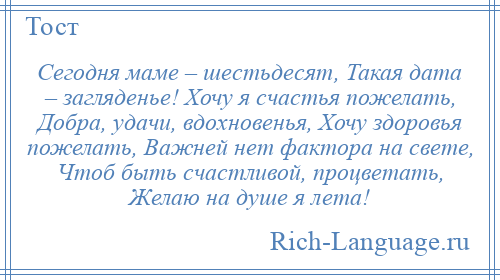 
    Сегодня маме – шестьдесят, Такая дата – загляденье! Хочу я счастья пожелать, Добра, удачи, вдохновенья, Хочу здоровья пожелать, Важней нет фактора на свете, Чтоб быть счастливой, процветать, Желаю на душе я лета!