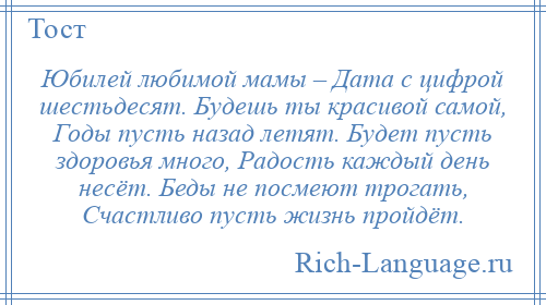 
    Юбилей любимой мамы – Дата с цифрой шестьдесят. Будешь ты красивой самой, Годы пусть назад летят. Будет пусть здоровья много, Радость каждый день несёт. Беды не посмеют трогать, Счастливо пусть жизнь пройдёт.