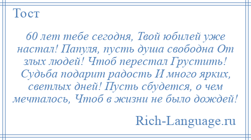 
    60 лет тебе сегодня, Твой юбилей уже настал! Папуля, пусть душа свободна От злых людей! Чтоб перестал Грустить! Судьба подарит радость И много ярких, светлых дней! Пусть сбудется, о чем мечталось, Чтоб в жизни не было дождей!