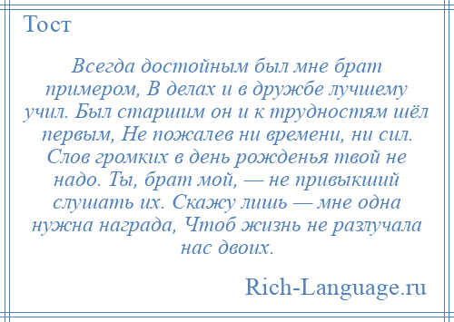 
    Всегда достойным был мне брат примером, В делах и в дружбе лучшему учил. Был старшим он и к трудностям шёл первым, Не пожалев ни времени, ни сил. Слов громких в день рожденья твой не надо. Ты, брат мой, — не привыкший слушать их. Скажу лишь — мне одна нужна награда, Чтоб жизнь не разлучала нас двоих.