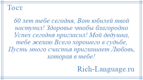 
    60 лет тебе сегодня, Вот юбилей твой наступил! Здоровье чтобы благородно Успех сегодня пригласил! Мой дедушка, тебе желаю Всего хорошего в судьбе, Пусть много счастья приглашает Любовь, которая в тебе!