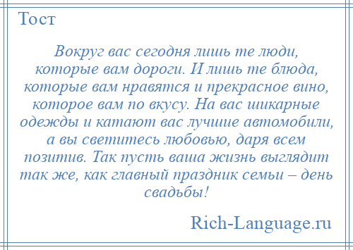 
    Вокруг вас сегодня лишь те люди, которые вам дороги. И лишь те блюда, которые вам нравятся и прекрасное вино, которое вам по вкусу. На вас шикарные одежды и катают вас лучшие автомобили, а вы светитесь любовью, даря всем позитив. Так пусть ваша жизнь выглядит так же, как главный праздник семьи – день свадьбы!