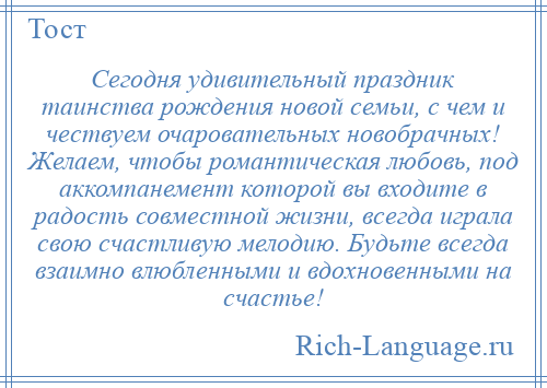 
    Сегодня удивительный праздник таинства рождения новой семьи, с чем и чествуем очаровательных новобрачных! Желаем, чтобы романтическая любовь, под аккомпанемент которой вы входите в радость совместной жизни, всегда играла свою счастливую мелодию. Будьте всегда взаимно влюбленными и вдохновенными на счастье!