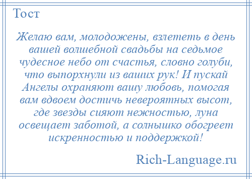 
    Желаю вам, молодожены, взлететь в день вашей волшебной свадьбы на седьмое чудесное небо от счастья, словно голуби, что выпорхнули из ваших рук! И пускай Ангелы охраняют вашу любовь, помогая вам вдвоем достичь невероятных высот, где звезды сияют нежностью, луна освещает заботой, а солнышко обогреет искренностью и поддержкой!