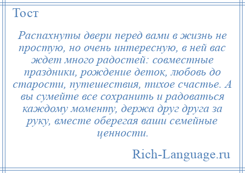 
    Распахнуты двери перед вами в жизнь не простую, но очень интересную, в ней вас ждет много радостей: совместные праздники, рождение деток, любовь до старости, путешествия, тихое счастье. А вы сумейте все сохранить и радоваться каждому моменту, держа друг друга за руку, вместе оберегая ваши семейные ценности.