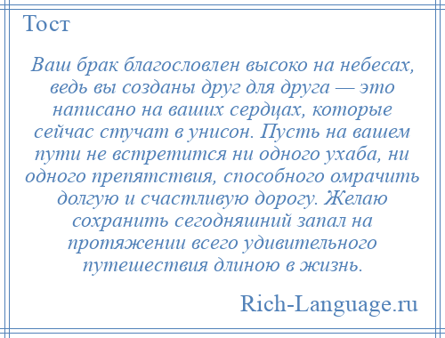 
    Ваш брак благословлен высоко на небесах, ведь вы созданы друг для друга — это написано на ваших сердцах, которые сейчас стучат в унисон. Пусть на вашем пути не встретится ни одного ухаба, ни одного препятствия, способного омрачить долгую и счастливую дорогу. Желаю сохранить сегодняшний запал на протяжении всего удивительного путешествия длиною в жизнь.