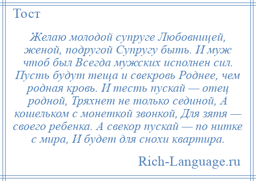 
    Желаю молодой супруге Любовницей, женой, подругой Супругу быть. И муж чтоб был Всегда мужских исполнен сил. Пусть будут теща и свекровь Роднее, чем родная кровь. И тесть пускай — отец родной, Тряхнет не только сединой, А кошельком с монеткой звонкой, Для зятя — своего ребенка. А свекор пускай — по нитке с мира, И будет для снохи квартира.