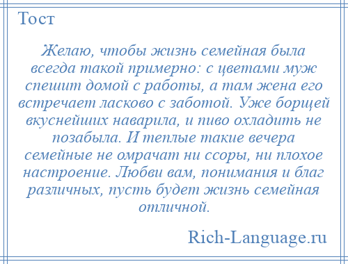 
    Желаю, чтобы жизнь семейная была всегда такой примерно: с цветами муж спешит домой с работы, а там жена его встречает ласково с заботой. Уже борщей вкуснейших наварила, и пиво охладить не позабыла. И теплые такие вечера семейные не омрачат ни ссоры, ни плохое настроение. Любви вам, понимания и благ различных, пусть будет жизнь семейная отличной.