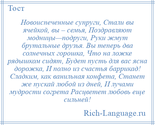 
    Новоиспеченные супруги, Стали вы ячейкой, вы – семья, Поздравляют модницы—подруги, Руки жмут брутальные друзья. Вы теперь два солнечных горошка, Что на ложке рядышком сидят, Будет пусть для вас ясна дорожка, И полно из счастья баррикад! Сладким, как ванильная конфета, Станет же пускай любой из дней, И лучами мудрости согрета Расцветет любовь еще сильней!