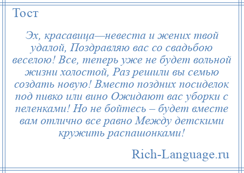 
    Эх, красавица—невеста и жених твой удалой, Поздравляю вас со свадьбою веселою! Все, теперь уже не будет вольной жизни холостой, Раз решили вы семью создать новую! Вместо поздних посиделок под пивко или вино Ожидают вас уборки с пеленками! Но не бойтесь – будет вместе вам отлично все равно Между детскими кружить распашонками!