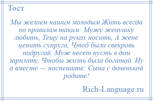 
    Мы желаем нашим молодым Жить всегда по правилам таким: Мужу женушку любить, Тещу на руках носить, А жене ценить супруга, Чтоб была свекровь подругой. Муж несет пусть в дом зарплату, Чтобы жизнь была богатой. Ну а вместе — поспешите: Сына с доченькой родите!