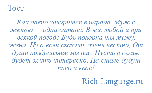 
    Как давно говорится в народе, Муж с женою — одна сатана. В час любой и при всякой погоде Будь покорна ты мужу, жена. Ну а если сказать очень честно, От души поздравляем мы вас. Пусть в семье будет жить интересно, На столе будут пиво и квас!